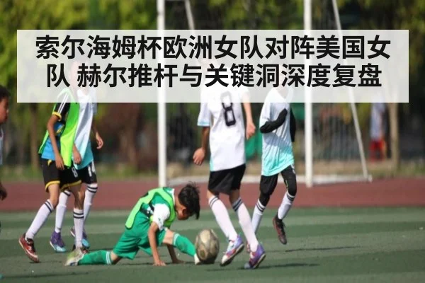 索尔海姆杯欧洲女队对阵美国女队 赫尔推杆与关键洞深度复盘