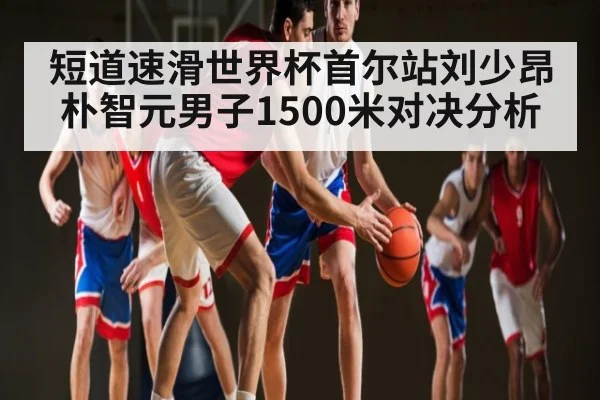 短道速滑世界杯首尔站刘少昂朴智元男子1500米对决分析